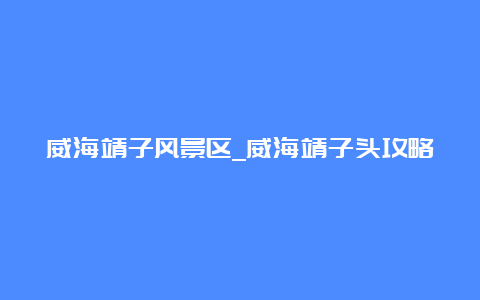 威海靖子风景区_威海靖子头攻略