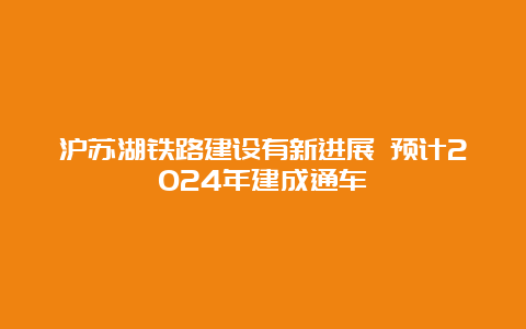 沪苏湖铁路建设有新进展 预计2024年建成通车