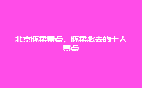 北京怀柔景点，怀柔必去的十大景点