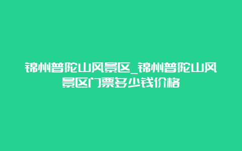 锦州普陀山风景区_锦州普陀山风景区门票多少钱价格