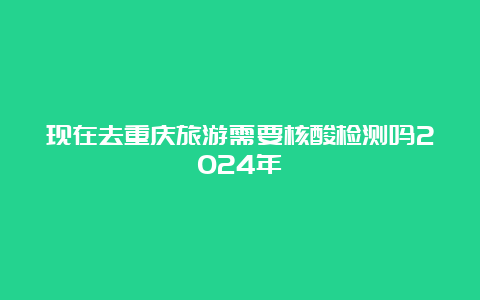 现在去重庆旅游需要核酸检测吗2024年