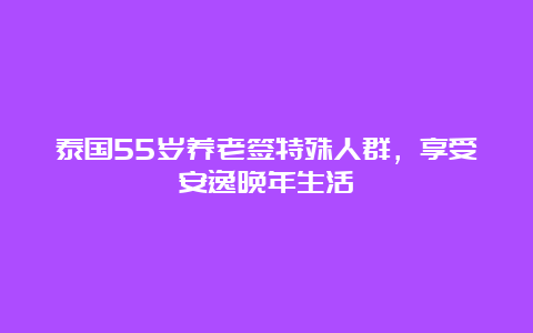 泰国55岁养老签特殊人群，享受安逸晚年生活