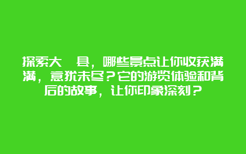 探索大埔县，哪些景点让你收获满满，意犹未尽？它的游览体验和背后的故事，让你印象深刻？