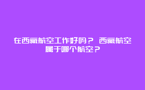 在西藏航空工作好吗？ 西藏航空属于哪个航空？