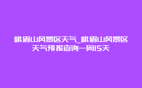 峨眉山风景区天气_峨眉山风景区天气预报查询一周15天