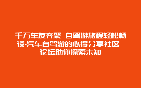 千万车友齐聚 自驾游旅程轻松畅谈-汽车自驾游的心得分享社区 论坛助你探索未知