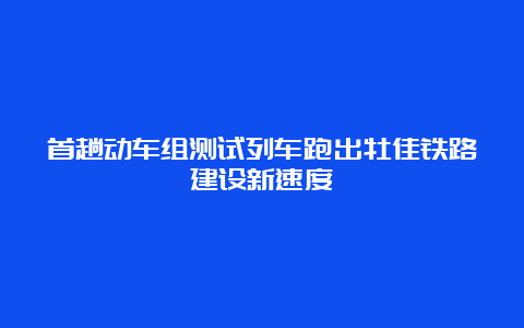 首趟动车组测试列车跑出牡佳铁路建设新速度