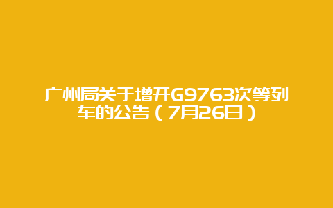 广州局关于增开G9763次等列车的公告（7月26日）