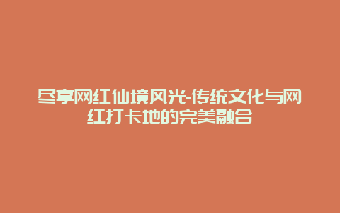 尽享网红仙境风光-传统文化与网红打卡地的完美融合