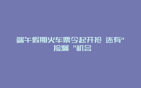 端午假期火车票今起开抢 还有“ 捡漏 ”机会