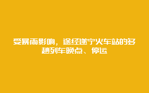 受暴雨影响，途经遂宁火车站的多趟列车晚点、停运