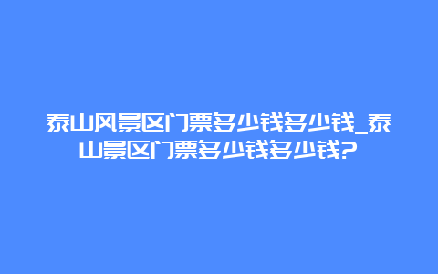 泰山风景区门票多少钱多少钱_泰山景区门票多少钱多少钱?