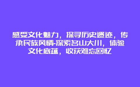 感受文化魅力，探寻历史遗迹，传承民族风情-探索名山大川，体验文化底蕴，收获难忘回忆