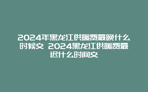 2024年黑龙江供暖费最晚什么时候交 2024黑龙江供暖费最迟什么时间交