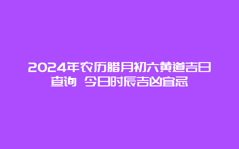 2024年农历腊月初六黄道吉日查询 今日时辰吉凶宜忌