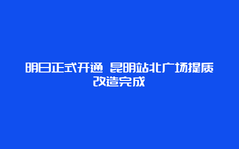 明日正式开通 昆明站北广场提质改造完成