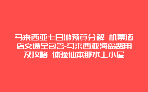 马来西亚七日游预算分解 机票酒店交通全包含-马来西亚海岛费用及攻略 体验仙本那水上小屋