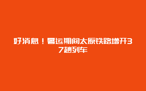 好消息！暑运期间太原铁路增开37趟列车