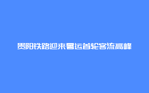 贵阳铁路迎来暑运首轮客流高峰