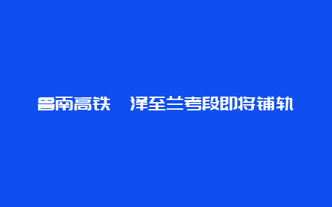 鲁南高铁菏泽至兰考段即将铺轨