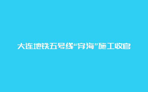 大连地铁五号线“穿海”施工收官