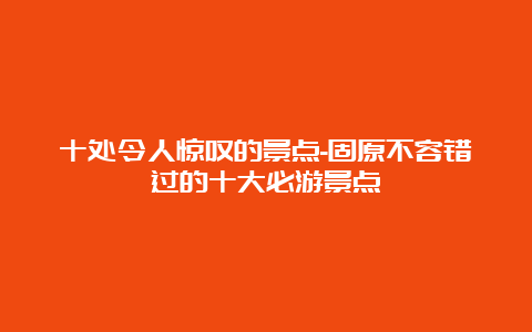 十处令人惊叹的景点-固原不容错过的十大必游景点