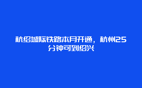 杭绍城际铁路本月开通，杭州25分钟可到绍兴