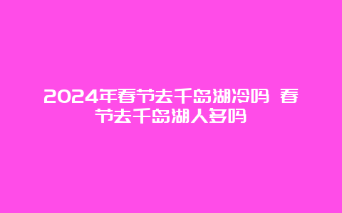 2024年春节去千岛湖冷吗 春节去千岛湖人多吗