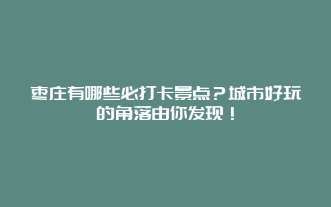 枣庄有哪些必打卡景点？城市好玩的角落由你发现！