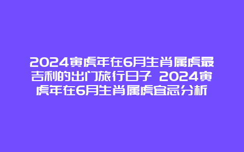 2024寅虎年在6月生肖属虎最吉利的出门旅行日子 2024寅虎年在6月生肖属虎宜忌分析