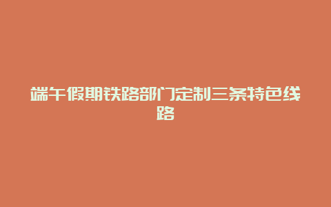 端午假期铁路部门定制三条特色线路