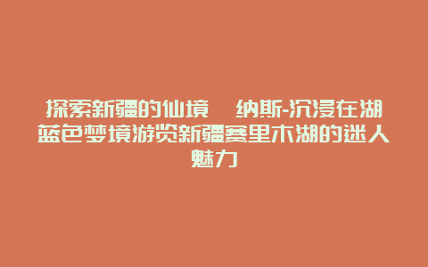 探索新疆的仙境喀纳斯-沉浸在湖蓝色梦境游览新疆赛里木湖的迷人魅力