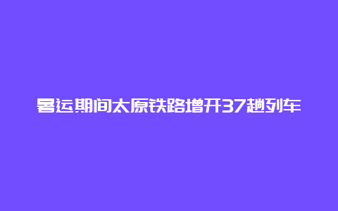 暑运期间太原铁路增开37趟列车