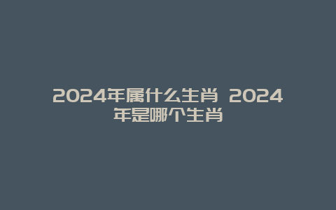 2024年属什么生肖 2024年是哪个生肖