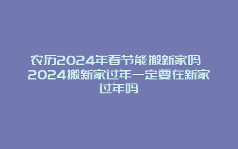 农历2024年春节能搬新家吗 2024搬新家过年一定要在新家过年吗