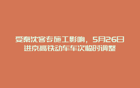 受秦沈客专施工影响，5月26日进京高铁动车车次临时调整