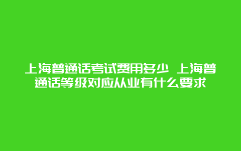 上海普通话考试费用多少 上海普通话等级对应从业有什么要求