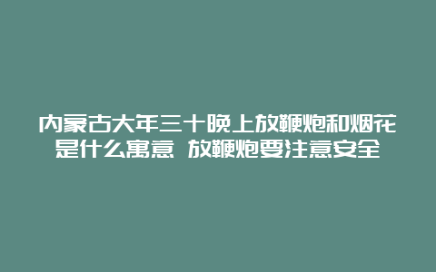 内蒙古大年三十晚上放鞭炮和烟花是什么寓意 放鞭炮要注意安全