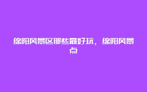 绵阳风景区那些最好玩，绵阳风景点