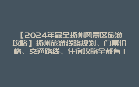 【2024年最全扬州风景区旅游攻略】扬州旅游线路规划、门票价格、交通路线、住宿攻略全都有！