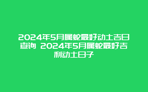 2024年5月属蛇最好动土吉日查询 2024年5月属蛇最好吉利动土日子