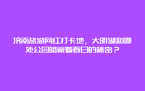 济南旅游网红打卡地，大明湖和哪处公园暗藏着春日的秘密？