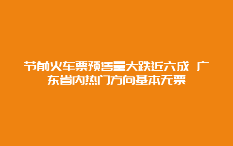 节前火车票预售量大跌近六成 广东省内热门方向基本无票