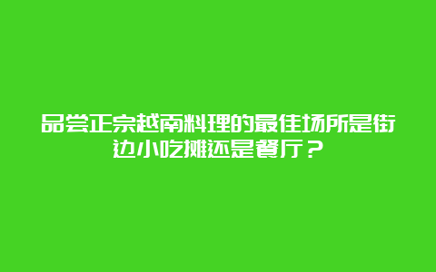 品尝正宗越南料理的最佳场所是街边小吃摊还是餐厅？