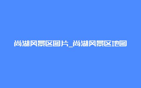 尚湖风景区图片_尚湖风景区地图