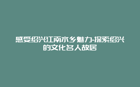 感受绍兴江南水乡魅力-探索绍兴的文化名人故居