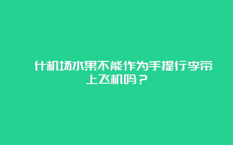 喀什机场水果不能作为手提行李带上飞机吗？