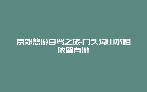 京郊悠游自驾之旅-门头沟山水相依驾自游