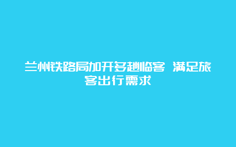 兰州铁路局加开多趟临客 满足旅客出行需求