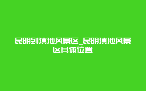 昆明到滇池风景区_昆明滇池风景区具体位置